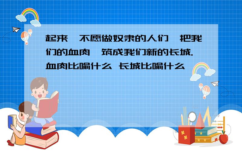 起来,不愿做奴隶的人们,把我们的血肉,筑成我们新的长城.血肉比喻什么 长城比喻什么