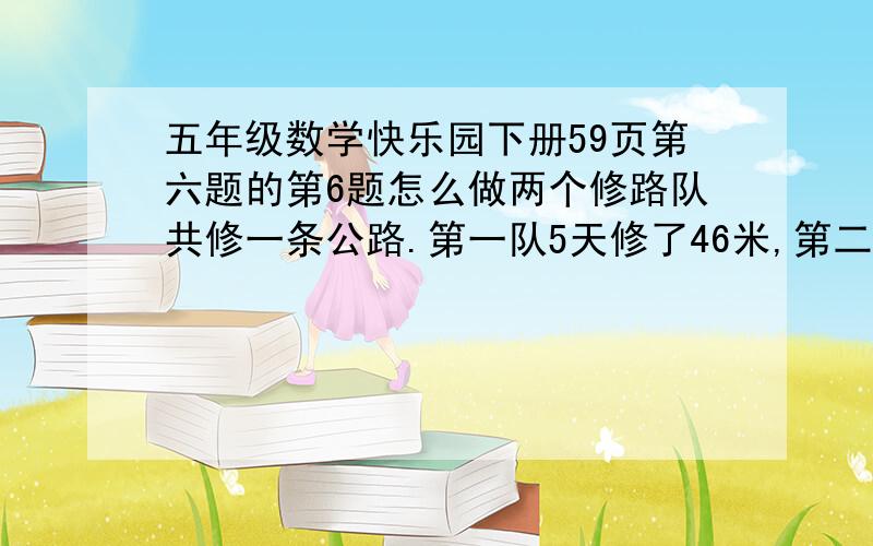 五年级数学快乐园下册59页第六题的第6题怎么做两个修路队共修一条公路.第一队5天修了46米,第二队6天修了59米,哪个队的工作效率高?