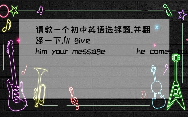 请教一个初中英语选择题.并翻译一下.I'll give him your message (  )he comes back from lunch.a.until b.as soon as c. while d.before