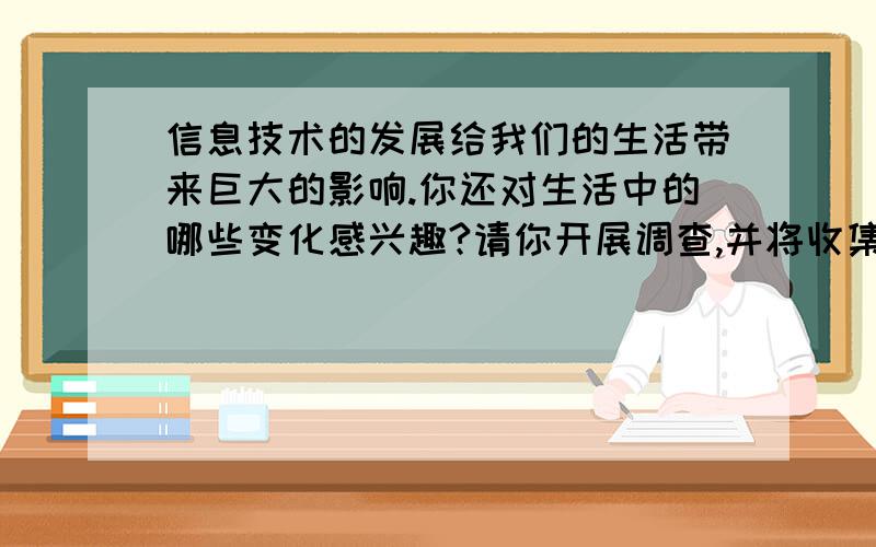 信息技术的发展给我们的生活带来巨大的影响.你还对生活中的哪些变化感兴趣?请你开展调查,并将收集到的信息进行整理,将调查结果简单记录下来.