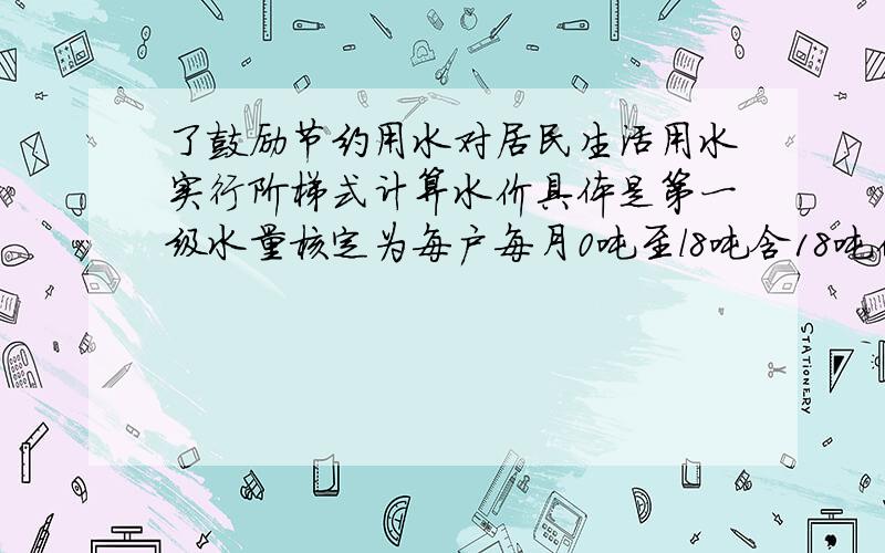 了鼓励节约用水对居民生活用水实行阶梯式计算水价具体是第一级水量核定为每户每月0吨至l8吨含18吨价格为每吨1.2元 第二级水量核定为每户每月l8吨至25吨含25吨价格为每吨1.8元 每户每月用