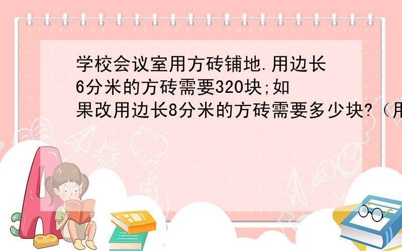 学校会议室用方砖铺地.用边长6分米的方砖需要320块;如果改用边长8分米的方砖需要多少块?（用比例解）还有一个 把一个棱长6分米的正方体木块削成一个最大的圆锥,削去的体积是多少立方