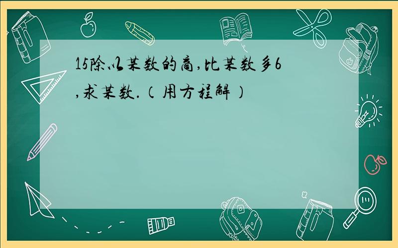 15除以某数的商,比某数多6,求某数.（用方程解）