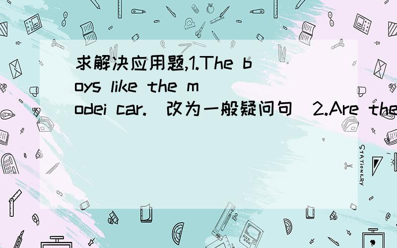 求解决应用题,1.The boys like the modei car.（改为一般疑问句）2.Are these your books?（不改变原句意思,改写句子）3 .Please put the boxes here.（改为否定句）4.They go to school 【at seven thirty】.（对括号部分