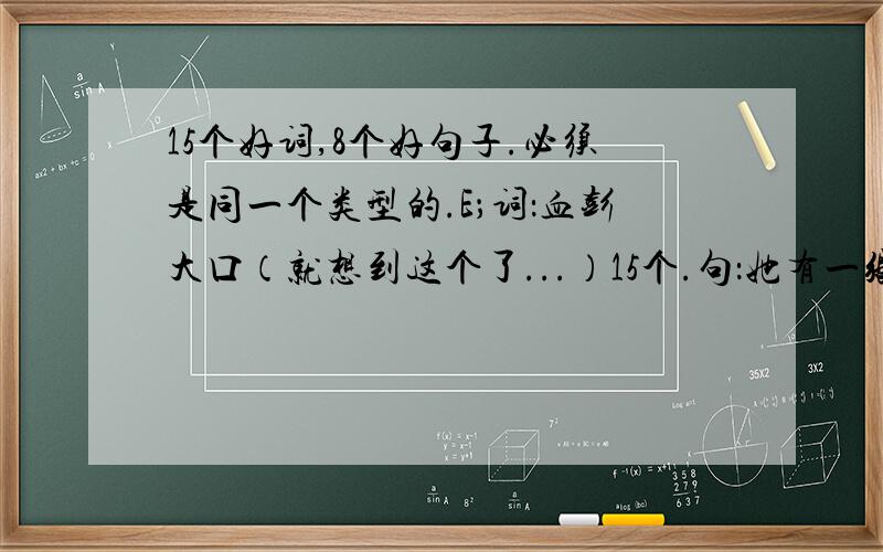 15个好词,8个好句子.必须是同一个类型的.E；词：血彭大口（就想到这个了...）15个.句：她有一张可爱美丽的脸.15句.以后每天都会来问,明天会加一篇作文,我没什么积分,就.....加上系统的也有