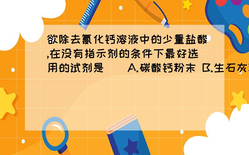 欲除去氯化钙溶液中的少量盐酸,在没有指示剂的条件下最好选用的试剂是（）A.碳酸钙粉末 B.生石灰粉末 C.熟石灰粉末 D.硝酸银粉末表示很疑惑= =