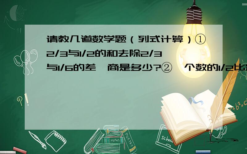 请教几道数学题（列式计算）①2/3与1/2的和去除2/3与1/6的差,商是多少?②一个数的1/2比它的4/5少30,这个数是多少?③甲数的25%等于乙数的2/3,乙数是72,甲数是多少?④一个数是36,另一个数是它的5/