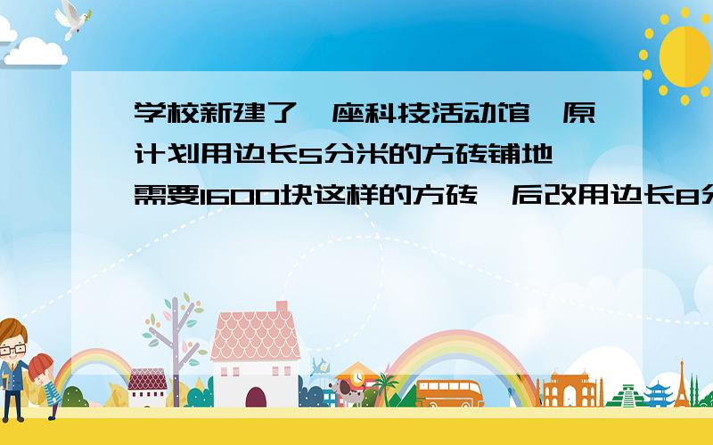 学校新建了一座科技活动馆,原计划用边长5分米的方砖铺地,需要1600块这样的方砖,后改用边长8分米的方砖,需要方砖多少块?（要用比例来解决设：······为X块）