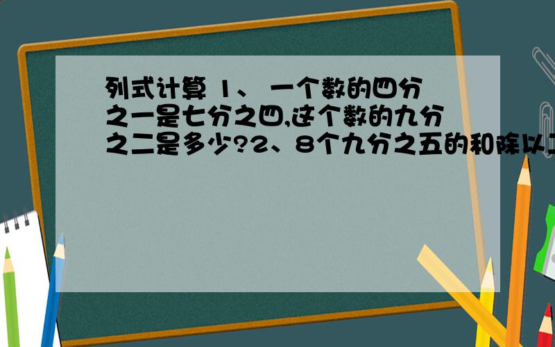 列式计算 1、 一个数的四分之一是七分之四,这个数的九分之二是多少?2、8个九分之五的和除以二十七分之十,商是多少?