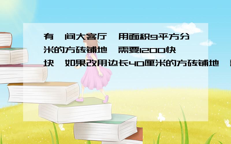 有一间大客厅,用面积9平方分米的方砖铺地,需要1200快块,如果改用边长40厘米的方砖铺地,需要多少块