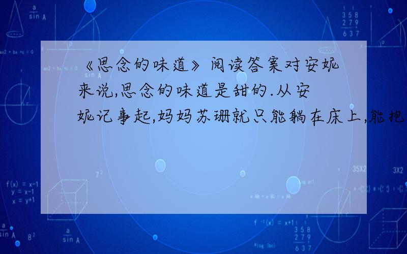 《思念的味道》阅读答案对安妮来说,思念的味道是甜的.从安妮记事起,妈妈苏珊就只能躺在床上,能抱她,也不能像爸爸一样给她讲童话故事,因为妈妈没力气拿起一本书.妈妈要亲她的时候,安