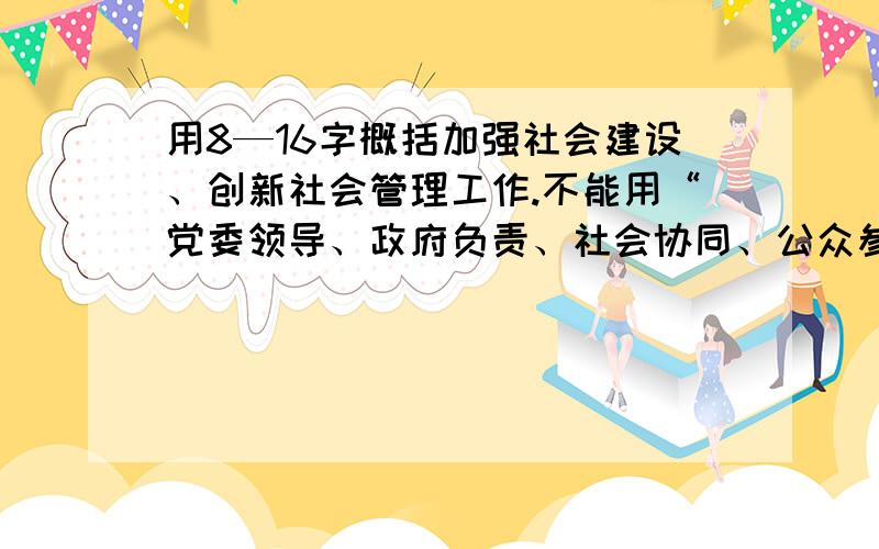 用8—16字概括加强社会建设、创新社会管理工作.不能用“党委领导、政府负责、社会协同、公众参与”或相近意思的词语来概括,因为这是要完善的社会管理格局,也可以说是社会建设的原则.