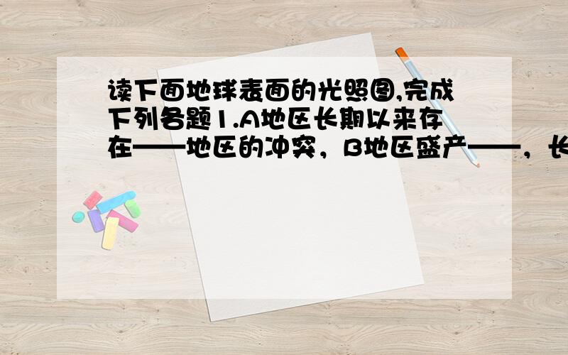 读下面地球表面的光照图,完成下列各题1.A地区长期以来存在——地区的冲突，B地区盛产——，长期以来的矛盾与冲突表现为——。2.导致这些矛盾和冲突的突出原因是——，它从跟本山影响