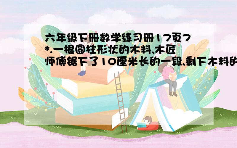 六年级下册数学练习册17页7*.一根圆柱形状的木料,木匠师傅锯下了10厘米长的一段,剩下木料的表面积比原来减少了62.8平方厘米.这段木料的底面积是多少平方厘米?