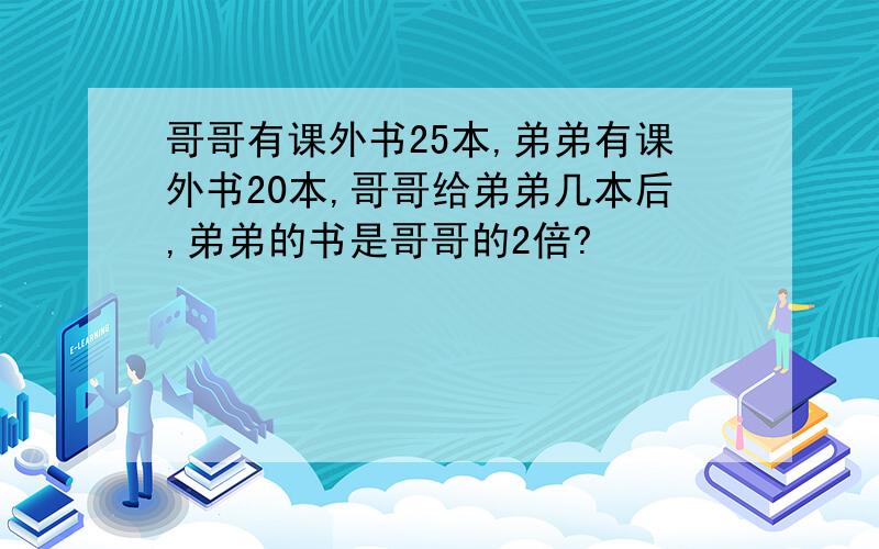 哥哥有课外书25本,弟弟有课外书20本,哥哥给弟弟几本后,弟弟的书是哥哥的2倍?