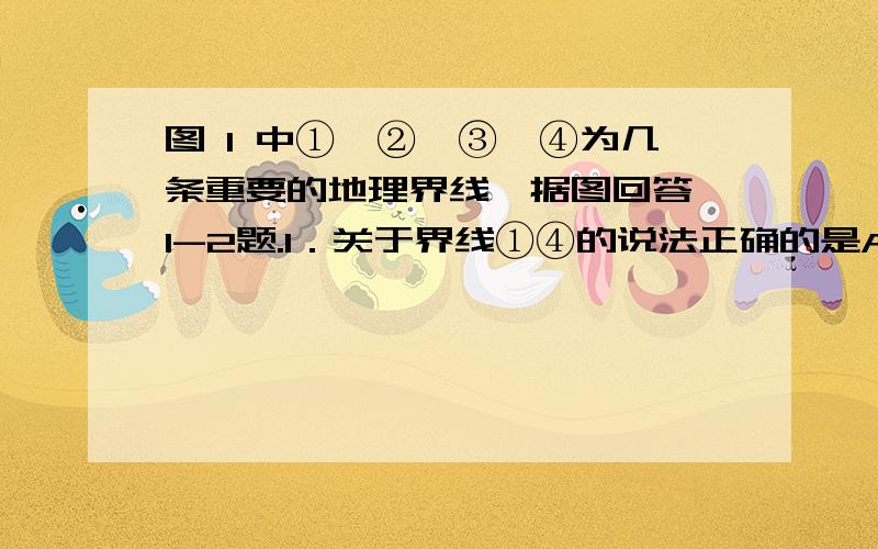 图 1 中①、②、③、④为几条重要的地理界线,据图回答 1-2题.1．关于界线①④的说法正确的是A．界线①以北为黄河流域,界线④以南为长江流域B．界线①以北年降水量小于 800 毫米界线④以