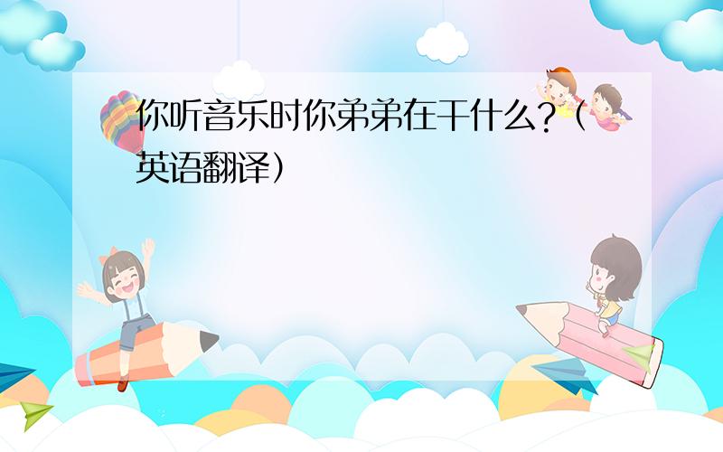 你听音乐时你弟弟在干什么?（英语翻译）