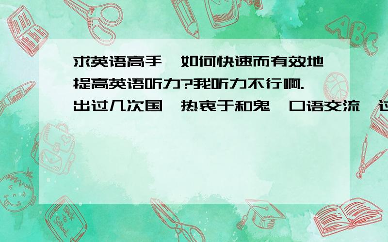 求英语高手,如何快速而有效地提高英语听力?我听力不行啊.出过几次国,热衷于和鬼佬口语交流,过程中新积累了一定的词汇,虽能表达自己的意思,但是却深感自己听力的匮乏,事实上,一次交流