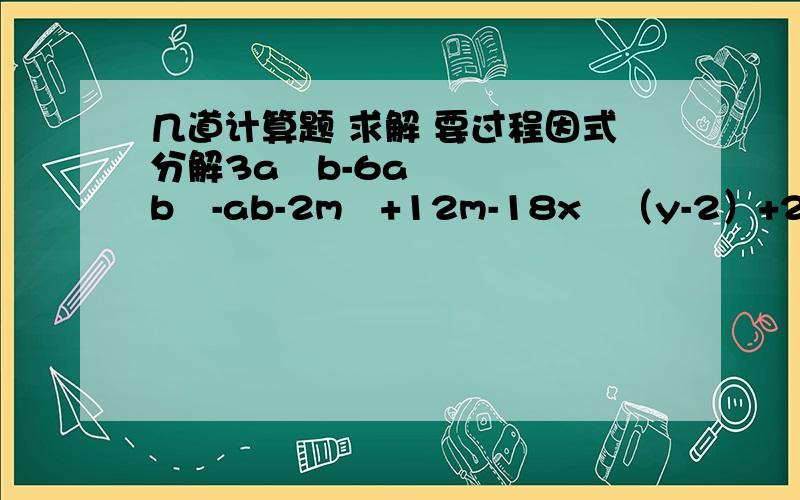 几道计算题 求解 要过程因式分解3a²b-6ab²-ab-2m²+12m-18x²（y-2）+2-y(x²-xy)²-(xy-y²)²先化简 在求值a^4-(2+a)(2-a)(a²+4),其中a=-2；(a+b)(a-b)+(a+b)²-a(b+2a),其中a=-3/13,b=3¼