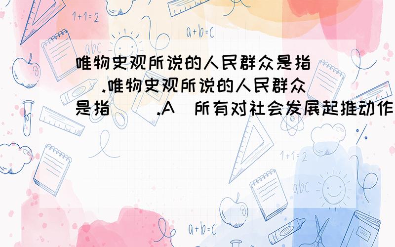 唯物史观所说的人民群众是指（ ）.唯物史观所说的人民群众是指（ ）.A．所有对社会发展起推动作用的人B．广大劳动人民和在历史上起过进步作用的先进阶级、集团和个人.C.居民中的先进