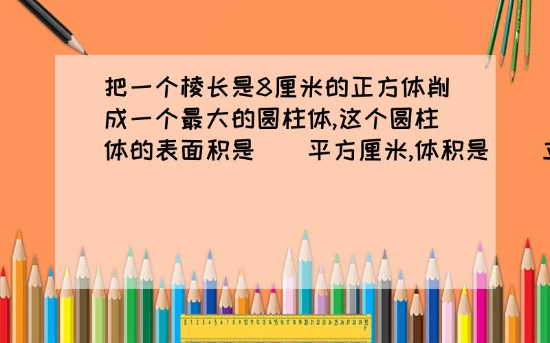 把一个棱长是8厘米的正方体削成一个最大的圆柱体,这个圆柱体的表面积是（）平方厘米,体积是（)立方厘米