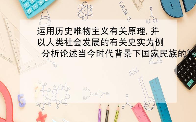 运用历史唯物主义有关原理,并以人类社会发展的有关史实为例,分析论述当今时代背景下国家民族的繁荣之道至少一千五百字 谢谢啦~如果没有完整的,也请提供一些参考要点