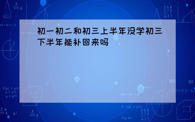 初一初二和初三上半年没学初三下半年能补回来吗