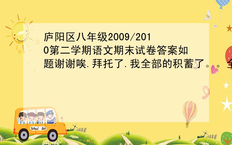 庐阳区八年级2009/2010第二学期语文期末试卷答案如题谢谢唉.拜托了.我全部的积蓄了。。全给你们了。。。拜托拜托 ，急需啊、、、我QQ1053893784，记得啊、。今天就发给我。我考了啊，但是