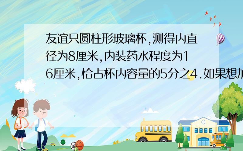 友谊只圆柱形玻璃杯,测得内直径为8厘米,内装药水程度为16厘米,恰占杯内容量的5分之4.如果想加满药水,可再加药水多少毫升?