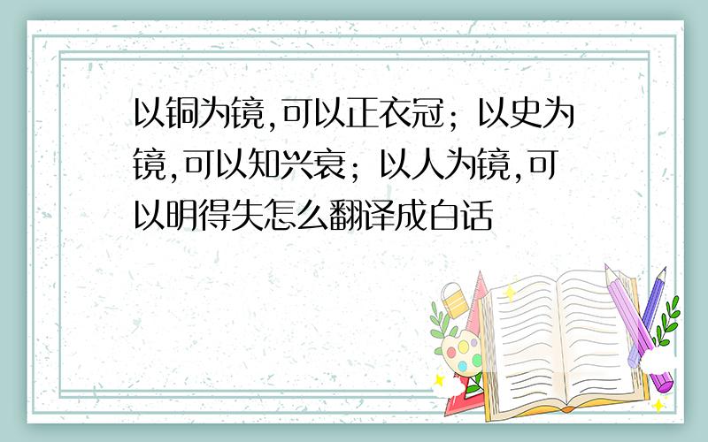 以铜为镜,可以正衣冠；以史为镜,可以知兴衰；以人为镜,可以明得失怎么翻译成白话