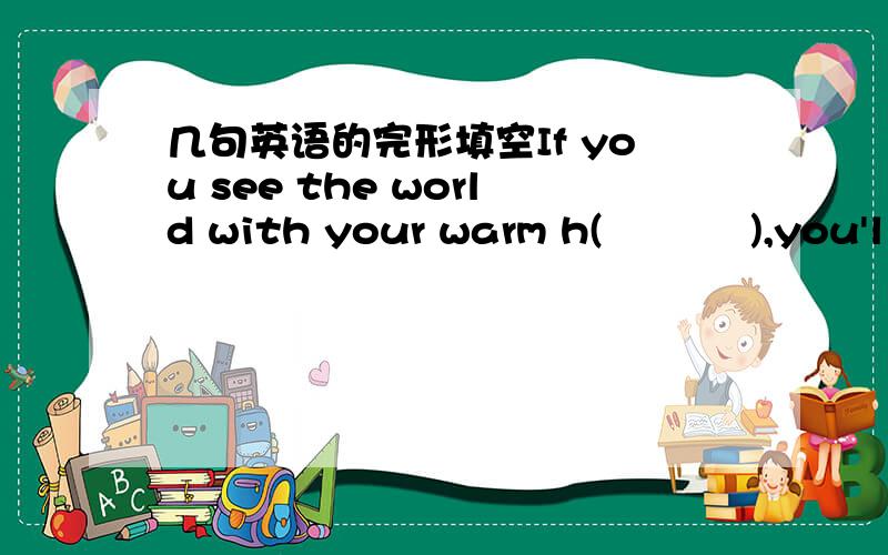 几句英语的完形填空If you see the world with your warm h(           ),you'll find that the whole world smiles to you.W(        ) in school,somethings you are tried of your lessons,but have you ever n(      ) the happy smile on your teacher's