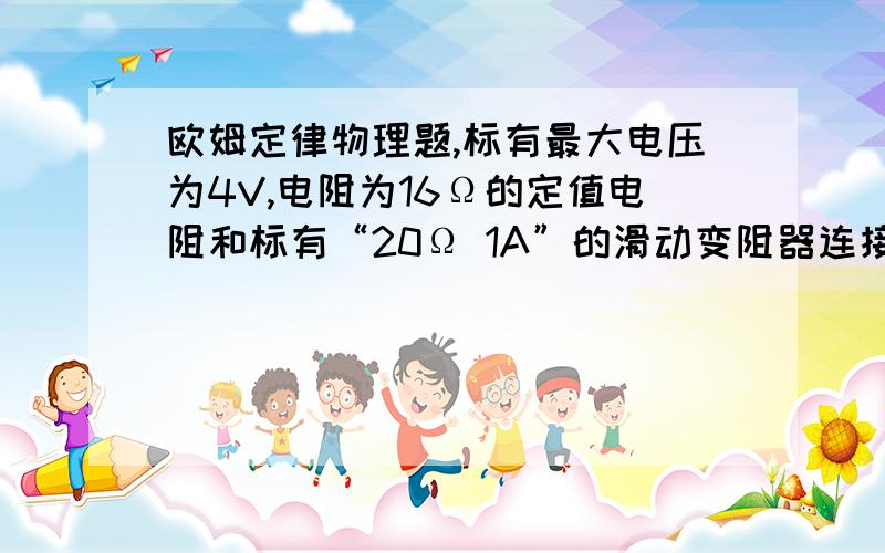 欧姆定律物理题,标有最大电压为4V,电阻为16Ω的定值电阻和标有“20Ω 1A”的滑动变阻器连接在串联电路中（电压表测滑动变阻器的电压），电源电压为6V，电流表的量程为0~0.6A，电压表的量