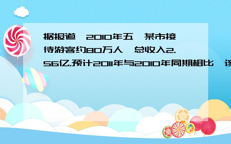 据报道,2010年五一某市接待游客约80万人,总收入2.56亿.预计2011年与2010年同期相比,该市旅游总收入增长的百分数十游客人均旅游消费增长百分数的2.59倍,游客人数增长的百分数是游客人均旅游