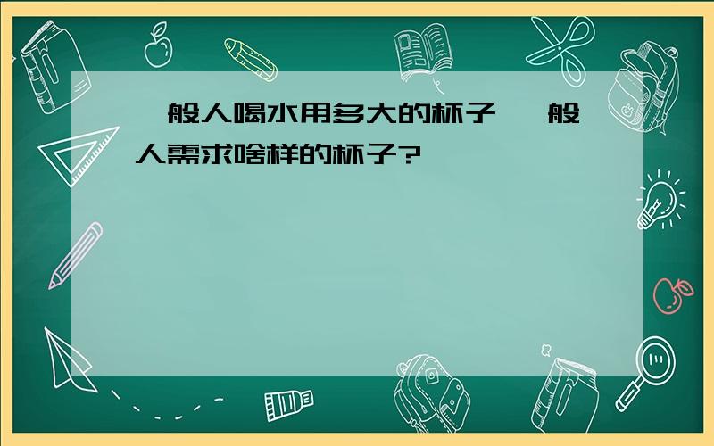 一般人喝水用多大的杯子 一般人需求啥样的杯子?