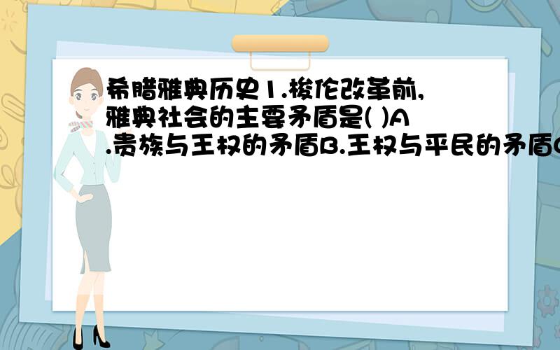 希腊雅典历史1.梭伦改革前,雅典社会的主要矛盾是( )A.贵族与王权的矛盾B.王权与平民的矛盾C.平民与贵族的矛盾D.贵族与仪事会的矛盾