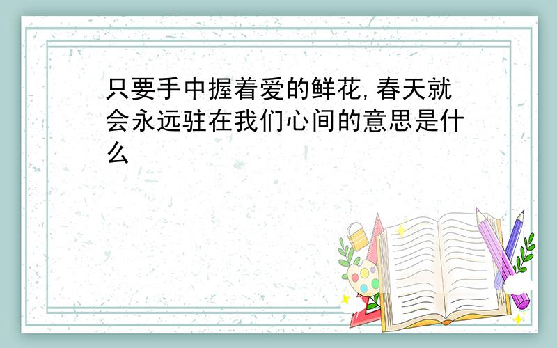 只要手中握着爱的鲜花,春天就会永远驻在我们心间的意思是什么