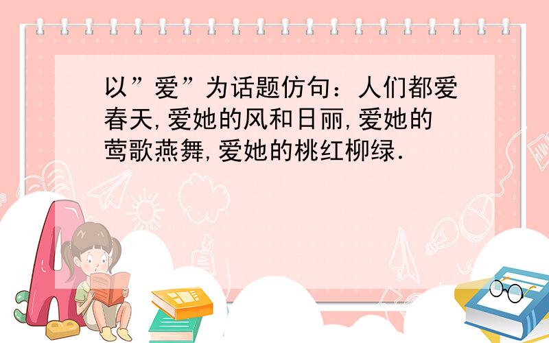 以”爱”为话题仿句：人们都爱春天,爱她的风和日丽,爱她的莺歌燕舞,爱她的桃红柳绿．