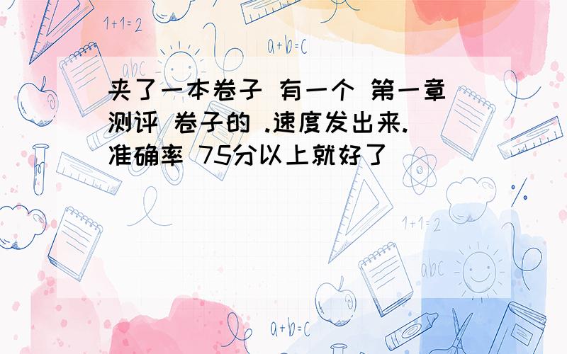 夹了一本卷子 有一个 第一章测评 卷子的 .速度发出来.准确率 75分以上就好了