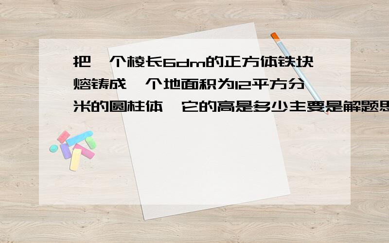 把一个棱长6dm的正方体铁块熔铸成一个地面积为12平方分米的圆柱体,它的高是多少主要是解题思路