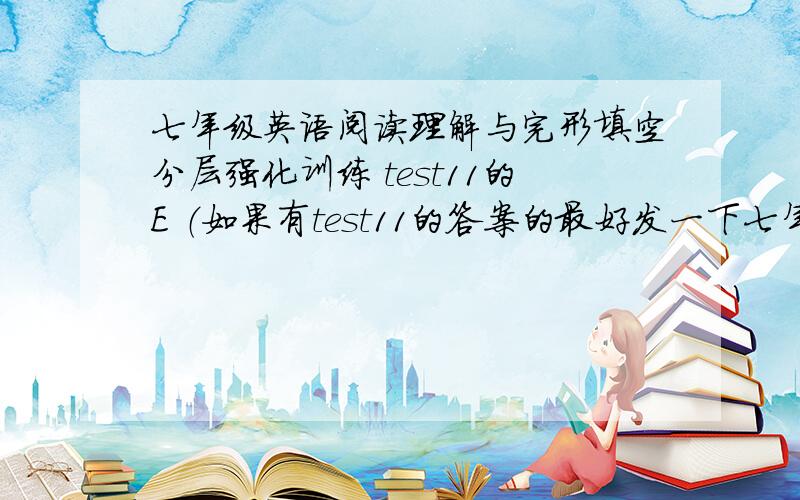 七年级英语阅读理解与完形填空分层强化训练 test11的E （如果有test11的答案的最好发一下七年级英语阅读理解与完形填空分层强化训练 test11的E （如果有test11的答案的最好发一下 谢谢 以E为