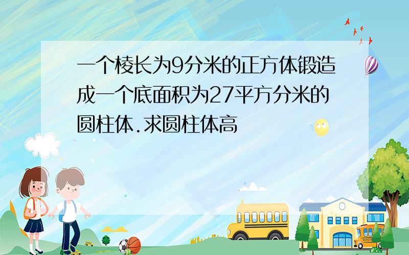 一个棱长为9分米的正方体锻造成一个底面积为27平方分米的圆柱体.求圆柱体高