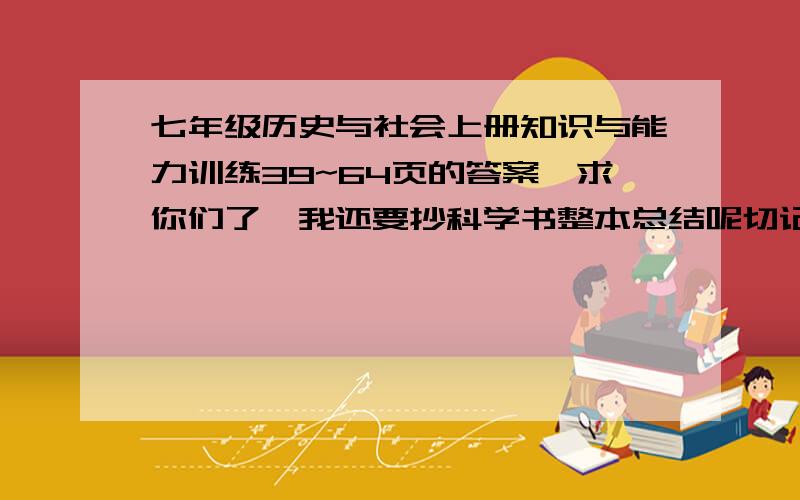 七年级历史与社会上册知识与能力训练39~64页的答案,求你们了,我还要抄科学书整本总结呢切记,只需39~64页的答案哦,好的话,那个为了避免有下面那个同学的乱答现象，改为人教版历史与社会