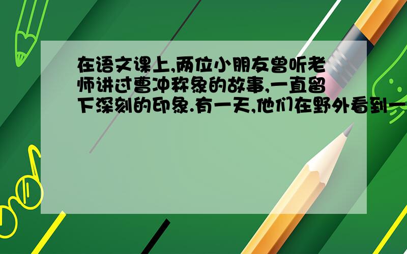 在语文课上,两位小朋友曾听老师讲过曹冲称象的故事,一直留下深刻的印象.有一天,他们在野外看到一只小猫,叫它“阿咪”,十分有趣,他们连忙把它捉住,想给它称一下重量,但是没有秤；后来