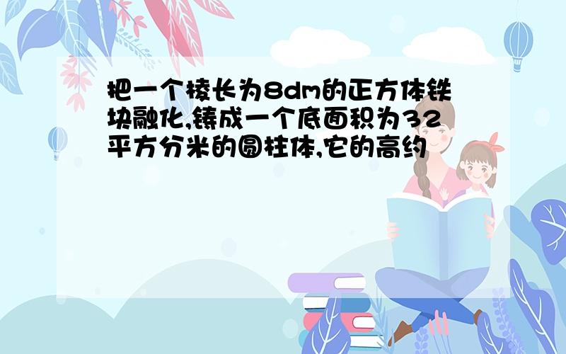 把一个棱长为8dm的正方体铁块融化,铸成一个底面积为32平方分米的圆柱体,它的高约