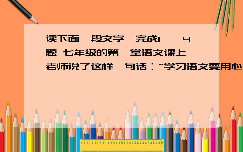 读下面一段文字,完成1——4题 七年级的第一堂语文课上,老师说了这样一句话：“学习语文要用心去感悟.”