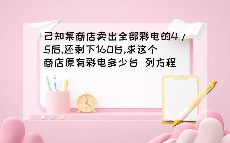 已知某商店卖出全部彩电的4/5后,还剩下160台,求这个商店原有彩电多少台 列方程