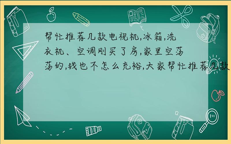 帮忙推荐几款电视机,冰箱,洗衣机、空调刚买了房,家里空荡荡的,钱也不怎么充裕,大家帮忙推荐几款性价比高的.电视机、冰箱预算在2000-3500之内.洗衣机预算在1500之内.空调要省电预算在3500之