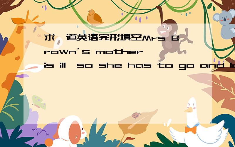 求一道英语完形填空Mrs Brown’s mother is ill,so she has to go and look after her.11 she leaves,she speaks to her 12 Tim,“I should tell you 13 to look after yourself.But my train will 14 in half an hour.I must go now.” “Don’t worry,M