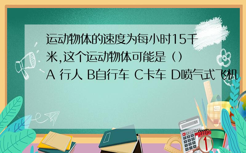 运动物体的速度为每小时15千米,这个运动物体可能是（） A 行人 B自行车 C卡车 D喷气式飞机