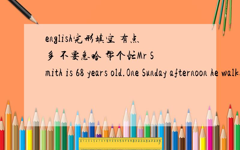 english完形填空 有点多 不要急哈 帮个忙Mr Smith is 68 years old.One Sunday afternoon he walks____41__the city center.There are many people on the ___42___.Suddenly he sees a dirty____43__sitting on the ground and crying.When the kind old